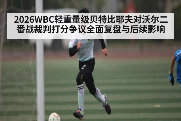 2026WBC轻重量级贝特比耶夫对沃尔二番战裁判打分争议全面复盘与后续影响