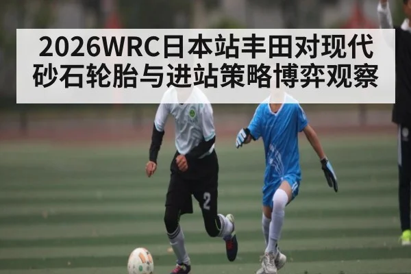 2026WRC日本站丰田对现代砂石轮胎与进站策略博弈观察 | kaiyun